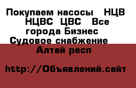 Покупаем насосы   НЦВ, НЦВС, ЦВС - Все города Бизнес » Судовое снабжение   . Алтай респ.